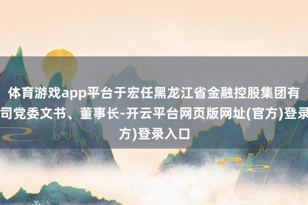 体育游戏app平台于宏任黑龙江省金融控股集团有限公司党委文书、董事长-开云平台网页版网址(官方)登录入口