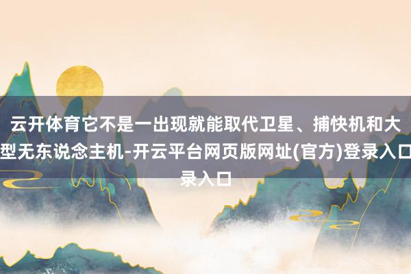 云开体育它不是一出现就能取代卫星、捕快机和大型无东说念主机-开云平台网页版网址(官方)登录入口