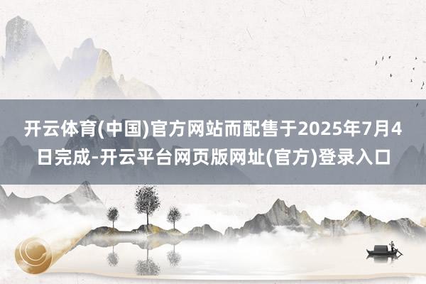 开云体育(中国)官方网站而配售于2025年7月4日完成-开云平台网页版网址(官方)登录入口