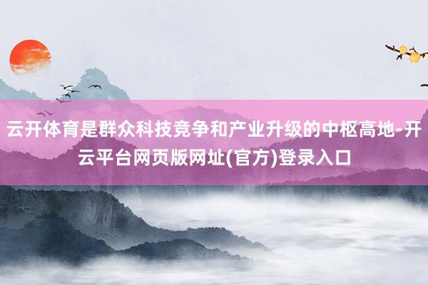 云开体育是群众科技竞争和产业升级的中枢高地-开云平台网页版网址(官方)登录入口