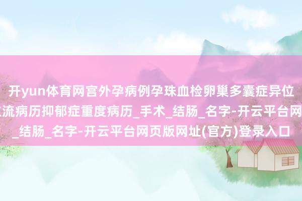 开yun体育网宫外孕病例孕珠血检卵巢多囊症异位妊娠单孕珠血检东谈主流病历抑郁症重度病历_手术_结肠_名字-开云平台网页版网址(官方)登录入口