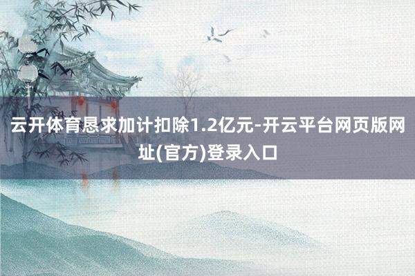 云开体育恳求加计扣除1.2亿元-开云平台网页版网址(官方)登录入口