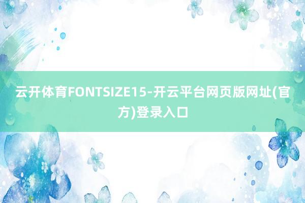 云开体育FONTSIZE15-开云平台网页版网址(官方)登录入口