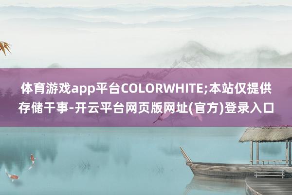 体育游戏app平台COLORWHITE;本站仅提供存储干事-开云平台网页版网址(官方)登录入口