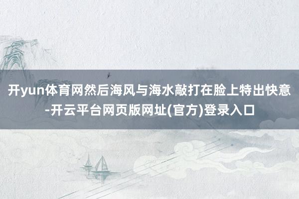 开yun体育网然后海风与海水敲打在脸上特出快意-开云平台网页版网址(官方)登录入口