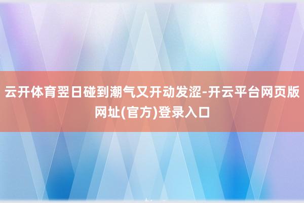 云开体育翌日碰到潮气又开动发涩-开云平台网页版网址(官方)登录入口
