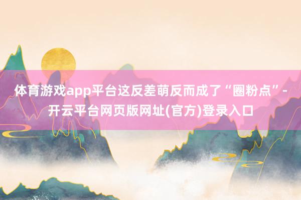 体育游戏app平台这反差萌反而成了“圈粉点”-开云平台网页版网址(官方)登录入口