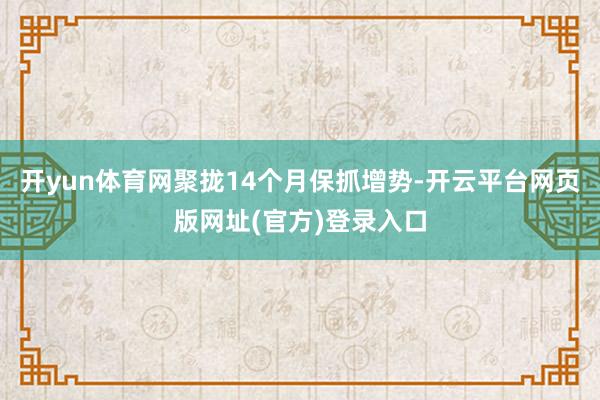 开yun体育网聚拢14个月保抓增势-开云平台网页版网址(官方)登录入口