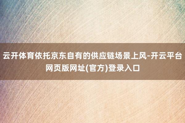云开体育依托京东自有的供应链场景上风-开云平台网页版网址(官方)登录入口