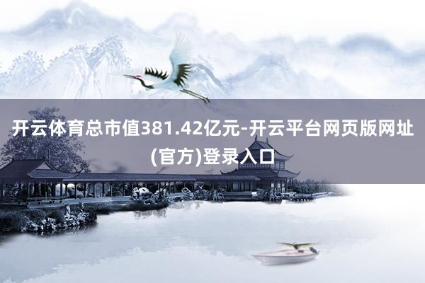开云体育总市值381.42亿元-开云平台网页版网址(官方)登录入口