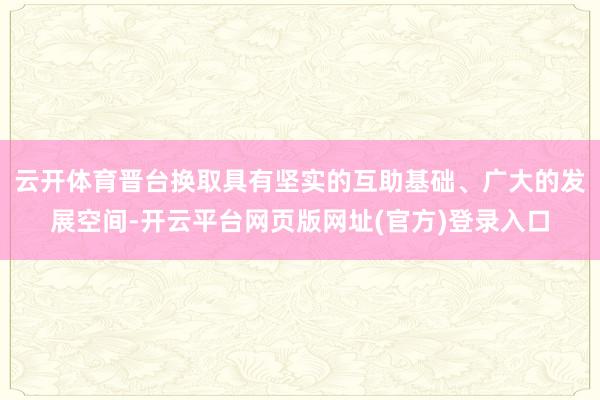 云开体育晋台换取具有坚实的互助基础、广大的发展空间-开云平台网页版网址(官方)登录入口
