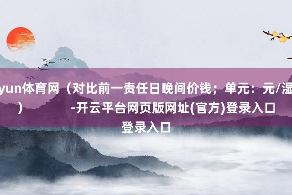 开yun体育网（对比前一责任日晚间价钱；单元：元/湿吨）            -开云平台网页版网址(官方)登录入口