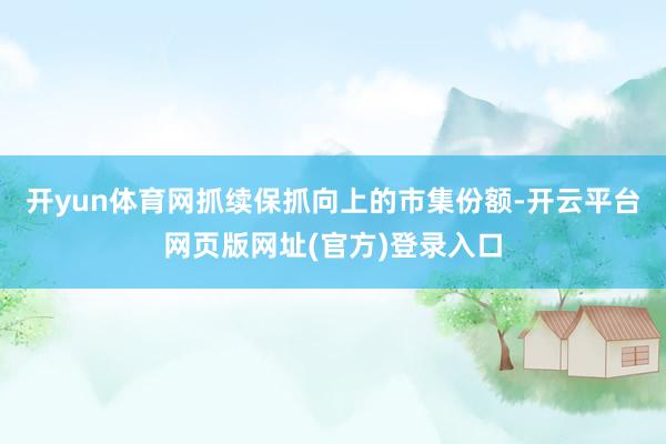开yun体育网抓续保抓向上的市集份额-开云平台网页版网址(官方)登录入口