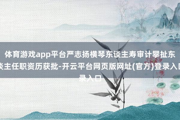 体育游戏app平台严志扬横琴东谈主寿审计攀扯东谈主任职资历获批-开云平台网页版网址(官方)登录入口