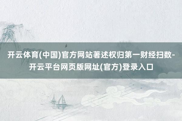 开云体育(中国)官方网站著述权归第一财经扫数-开云平台网页版网址(官方)登录入口