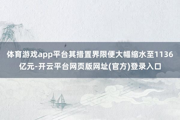体育游戏app平台其措置界限便大幅缩水至1136亿元-开云平台网页版网址(官方)登录入口