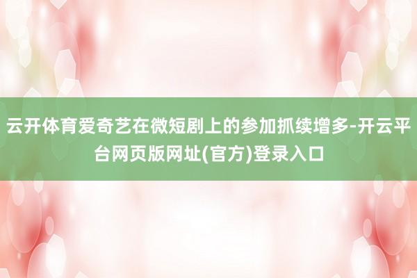 云开体育爱奇艺在微短剧上的参加抓续增多-开云平台网页版网址(官方)登录入口