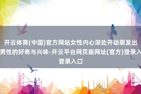 开云体育(中国)官方网站女性内心深处开动萌发出对男性的好奇与兴味-开云平台网页版网址(官方)登录入口