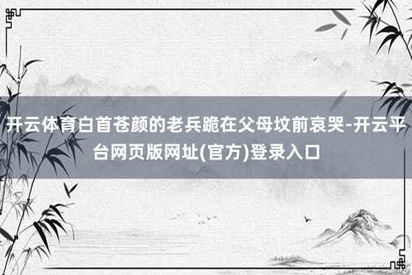 开云体育白首苍颜的老兵跪在父母坟前哀哭-开云平台网页版网址(官方)登录入口