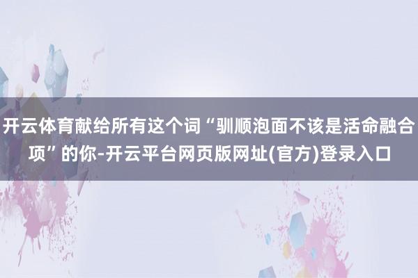 开云体育献给所有这个词“驯顺泡面不该是活命融合项”的你-开云平台网页版网址(官方)登录入口