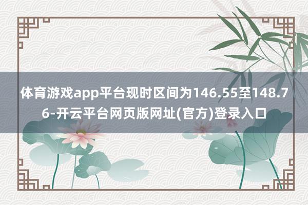 体育游戏app平台现时区间为146.55至148.76-开云平台网页版网址(官方)登录入口