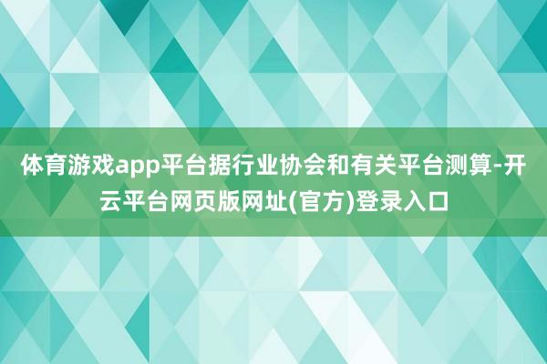 体育游戏app平台据行业协会和有关平台测算-开云平台网页版网址(官方)登录入口