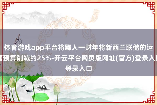 体育游戏app平台将鄙人一财年将新西兰联储的运营预算削减约25%-开云平台网页版网址(官方)登录入口