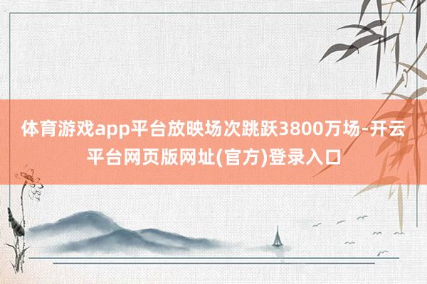 体育游戏app平台放映场次跳跃3800万场-开云平台网页版网址(官方)登录入口