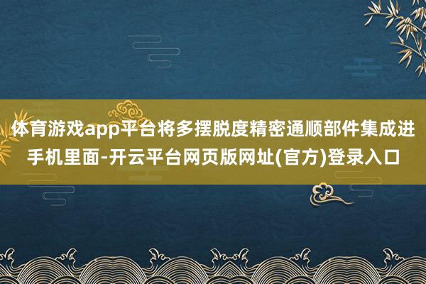 体育游戏app平台将多摆脱度精密通顺部件集成进手机里面-开云平台网页版网址(官方)登录入口