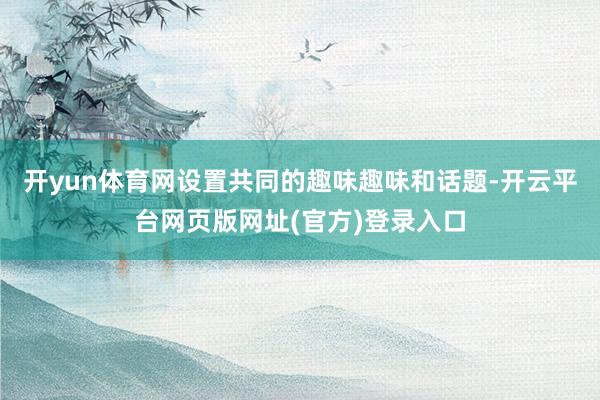 开yun体育网设置共同的趣味趣味和话题-开云平台网页版网址(官方)登录入口