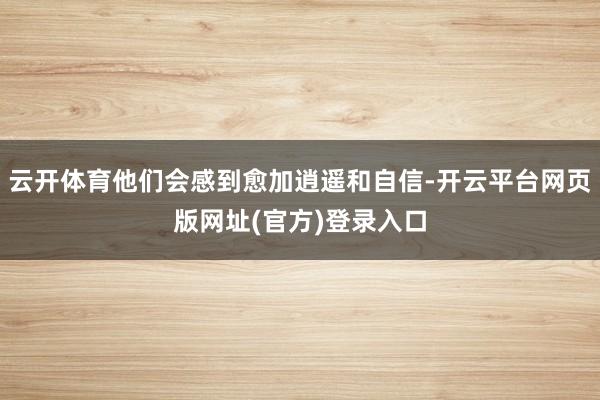 云开体育他们会感到愈加逍遥和自信-开云平台网页版网址(官方)登录入口
