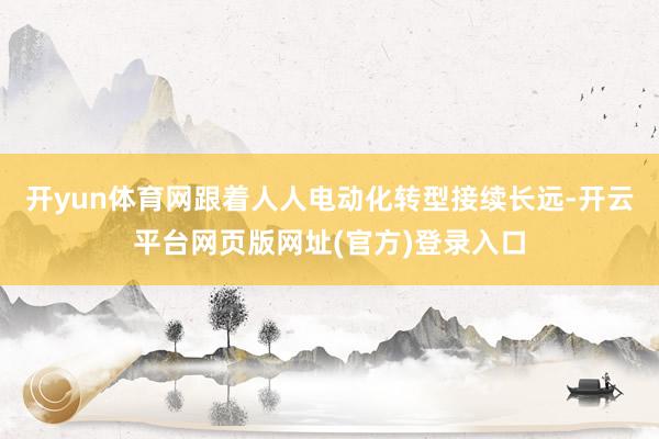 开yun体育网跟着人人电动化转型接续长远-开云平台网页版网址(官方)登录入口