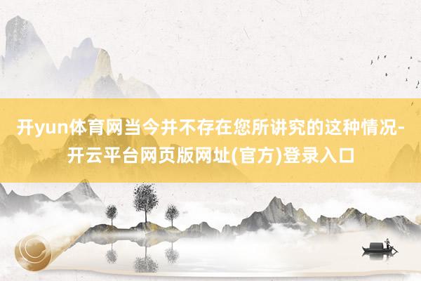开yun体育网当今并不存在您所讲究的这种情况-开云平台网页版网址(官方)登录入口