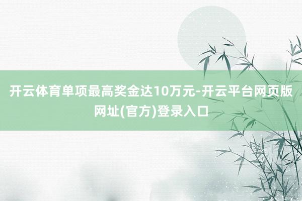 开云体育单项最高奖金达10万元-开云平台网页版网址(官方)登录入口