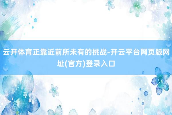 云开体育正靠近前所未有的挑战-开云平台网页版网址(官方)登录入口