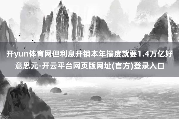 开yun体育网但利息开销本年揣度就要1.4万亿好意思元-开云平台网页版网址(官方)登录入口