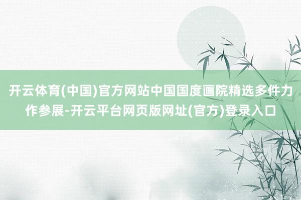 开云体育(中国)官方网站中国国度画院精选多件力作参展-开云平台网页版网址(官方)登录入口