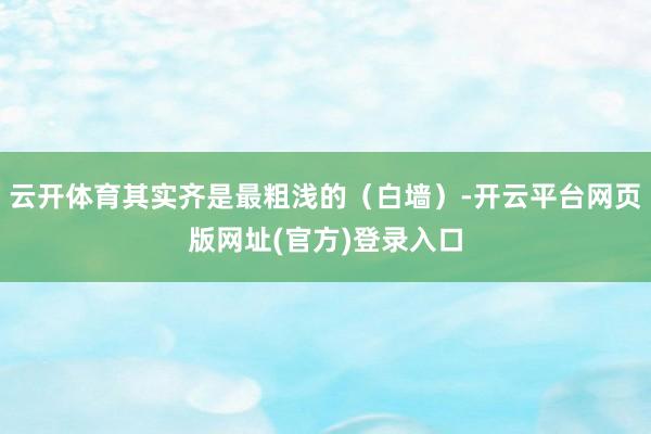 云开体育其实齐是最粗浅的(白墙)-开云平台网页版网址(官方)登录入口
