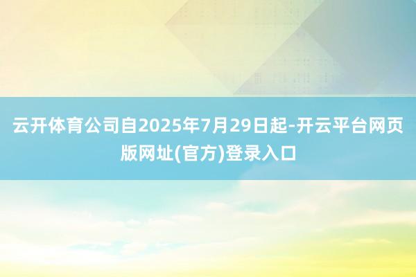 云开体育公司自2025年7月29日起-开云平台网页版网址(官方)登录入口