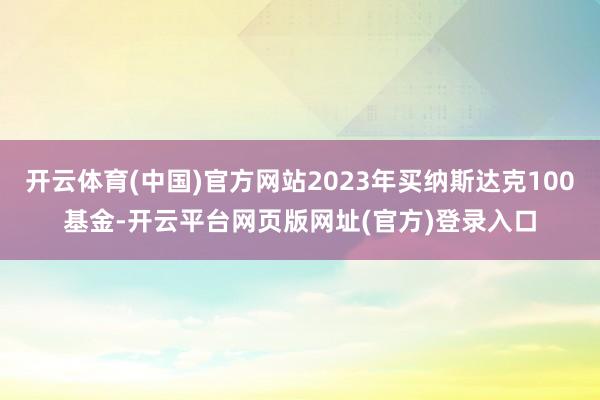 开云体育(中国)官方网站2023年买纳斯达克100基金-开云平台网页版网址(官方)登录入口