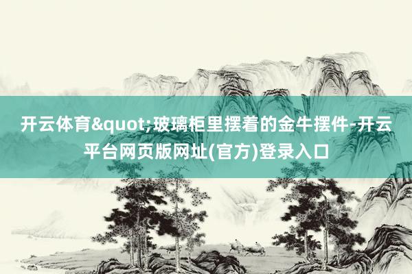开云体育"玻璃柜里摆着的金牛摆件-开云平台网页版网址(官方)登录入口