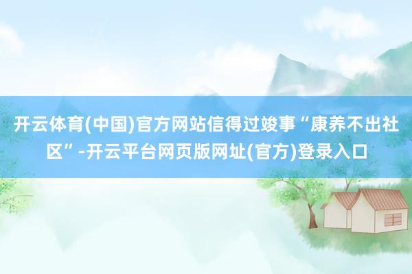 开云体育(中国)官方网站信得过竣事“康养不出社区”-开云平台网页版网址(官方)登录入口