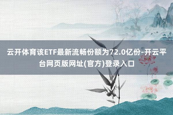 云开体育该ETF最新流畅份额为72.0亿份-开云平台网页版网址(官方)登录入口