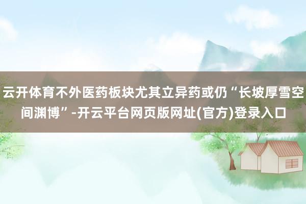 云开体育不外医药板块尤其立异药或仍“长坡厚雪空间渊博”-开云平台网页版网址(官方)登录入口