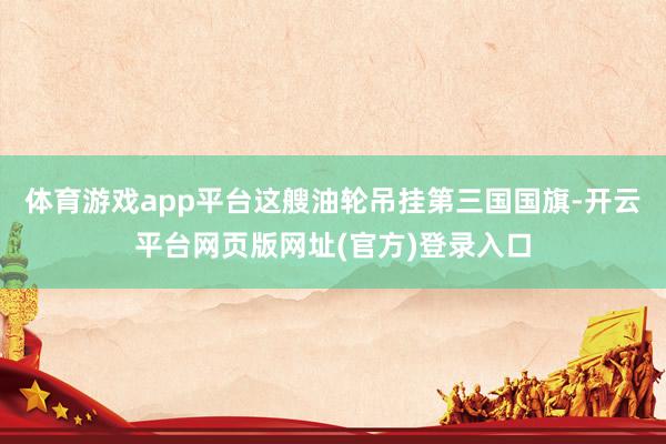体育游戏app平台这艘油轮吊挂第三国国旗-开云平台网页版网址(官方)登录入口