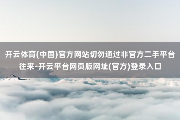 开云体育(中国)官方网站切勿通过非官方二手平台往来-开云平台网页版网址(官方)登录入口