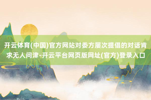 开云体育(中国)官方网站对委方屡次提倡的对话肯求无人问津-开云平台网页版网址(官方)登录入口