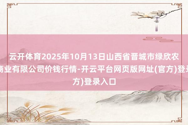 云开体育2025年10月13日山西省晋城市绿欣农产物商业有限公司价钱行情-开云平台网页版网址(官方)登录入口