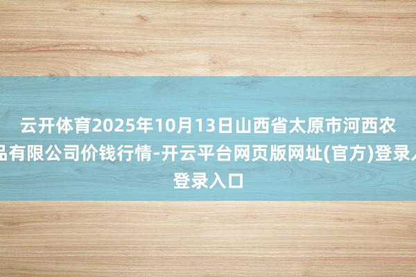 云开体育2025年10月13日山西省太原市河西农居品有限公司价钱行情-开云平台网页版网址(官方)登录入口