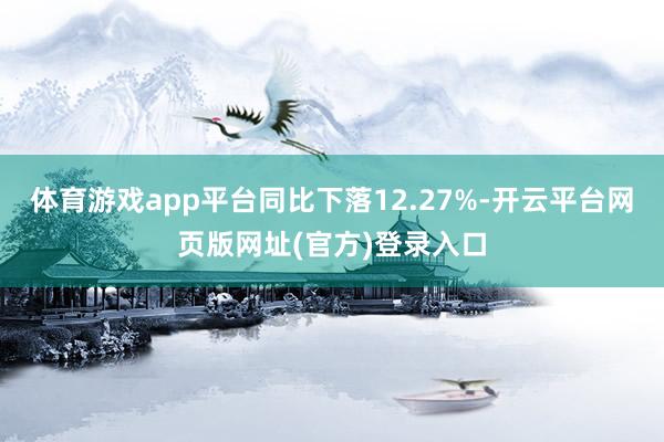 体育游戏app平台同比下落12.27%-开云平台网页版网址(官方)登录入口